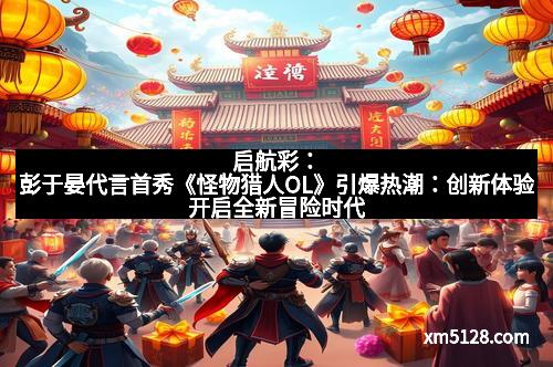 启航彩：彭于晏代言首秀《怪物猎人OL》引爆热潮：创新体验开启全新冒险时代